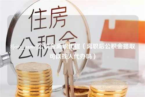 大同公积金离职代提（离职后公积金提取可以找人代办吗）