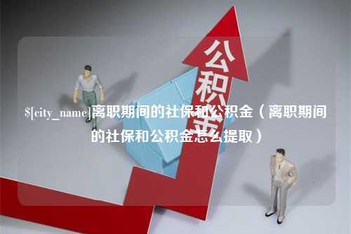 大同离职期间的社保和公积金（离职期间的社保和公积金怎么提取）